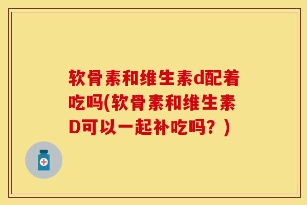 软骨素和维生素d配着吃吗(软骨素和维生素D可以一起补吃吗？)-第1张图片-关节保镖