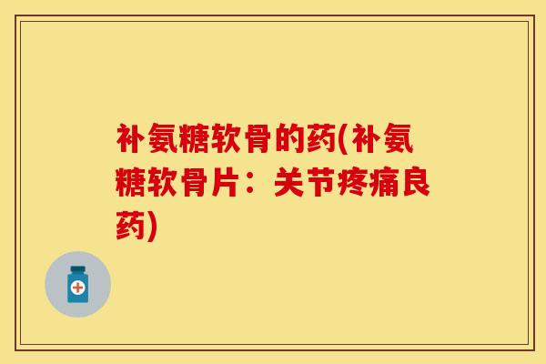 补氨糖软骨的药(补氨糖软骨片：关节疼痛良药)-第1张图片-关节保镖