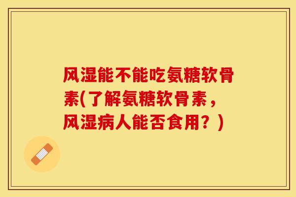 风湿能不能吃氨糖软骨素(了解氨糖软骨素，风湿病人能否食用？)-第1张图片-关节保镖