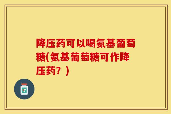 降压药可以喝氨基葡萄糖(氨基葡萄糖可作降压药？)-第1张图片-关节保镖