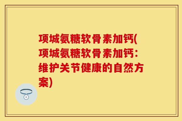 项城氨糖软骨素加钙(项城氨糖软骨素加钙：维护关节健康的自然方案)-第1张图片-关节保镖
