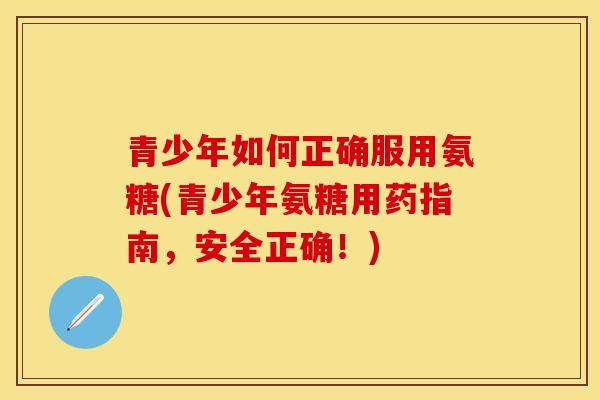 青少年如何正确服用氨糖(青少年氨糖用药指南，安全正确！)-第1张图片-关节保镖