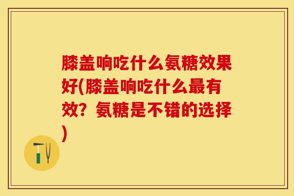 膝盖响吃什么氨糖效果好(膝盖响吃什么最有效？氨糖是不错的选择)-第1张图片-关节保镖