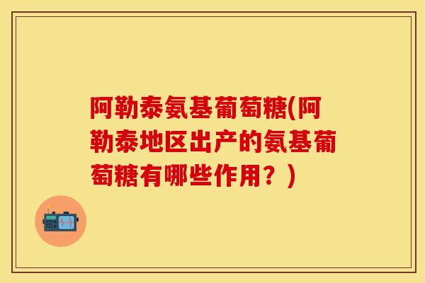 阿勒泰氨基葡萄糖(阿勒泰地区出产的氨基葡萄糖有哪些作用？)-第1张图片-关节保镖
