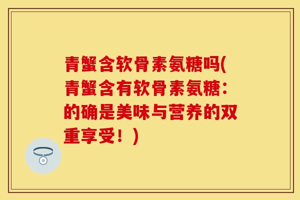 青蟹含软骨素氨糖吗(青蟹含有软骨素氨糖：的确是美味与营养的双重享受！)-第1张图片-关节保镖