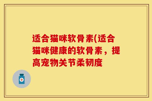 适合猫咪软骨素(适合猫咪健康的软骨素，提高宠物关节柔韧度-第1张图片-关节保镖
