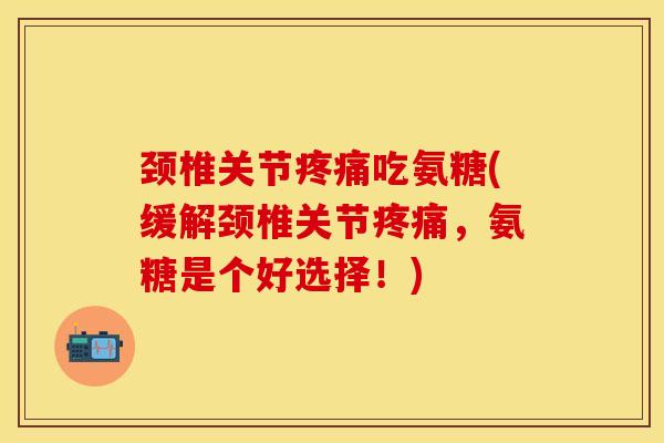 颈椎关节疼痛吃氨糖(缓解颈椎关节疼痛，氨糖是个好选择！)-第1张图片-关节保镖