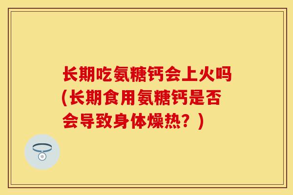 长期吃氨糖钙会上火吗(长期食用氨糖钙是否会导致身体燥热？)-第1张图片-关节保镖
