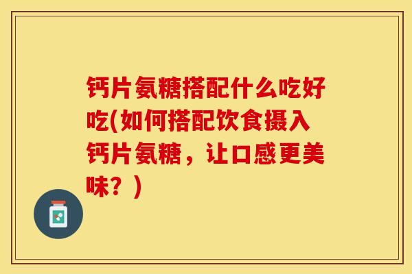 钙片氨糖搭配什么吃好吃(如何搭配饮食摄入钙片氨糖，让口感更美味？)-第1张图片-关节保镖