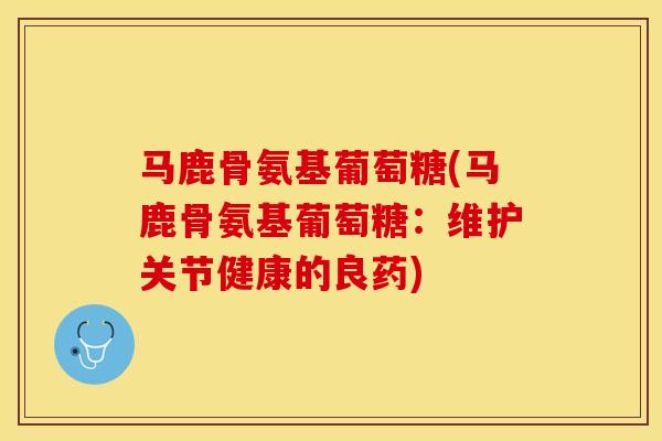 马鹿骨氨基葡萄糖(马鹿骨氨基葡萄糖：维护关节健康的良药)-第1张图片-关节保镖