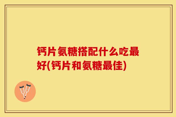 钙片氨糖搭配什么吃最好(钙片和氨糖最佳)-第1张图片-关节保镖