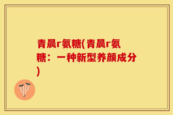 青晨r氨糖(青晨r氨糖：一种新型养颜成分)-第1张图片-关节保镖