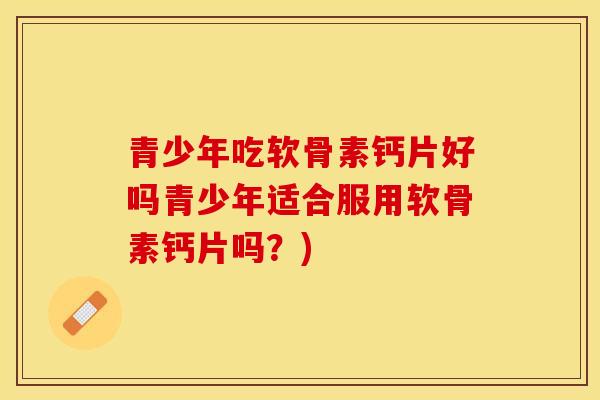 青少年吃软骨素钙片好吗青少年适合服用软骨素钙片吗？)-第1张图片-关节保镖