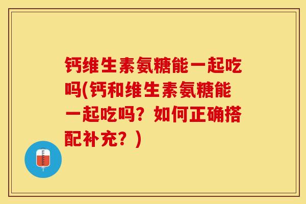 钙维生素氨糖能一起吃吗(钙和维生素氨糖能一起吃吗？如何正确搭配补充？)-第1张图片-关节保镖