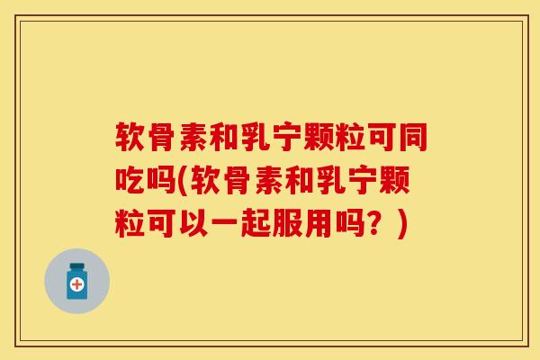 软骨素和乳宁颗粒可同吃吗(软骨素和乳宁颗粒可以一起服用吗？)-第1张图片-关节保镖