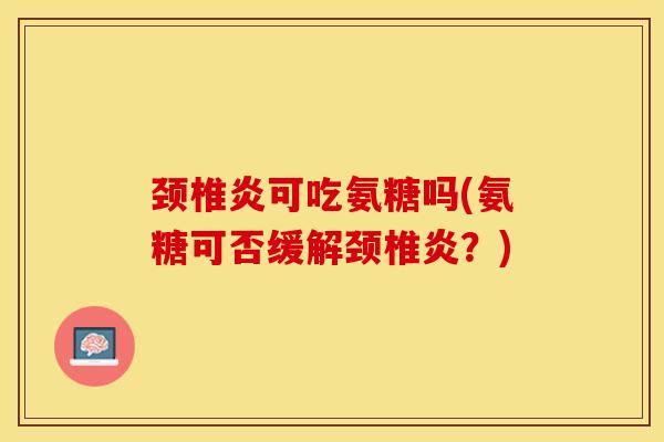 颈椎炎可吃氨糖吗(氨糖可否缓解颈椎炎？)-第1张图片-关节保镖