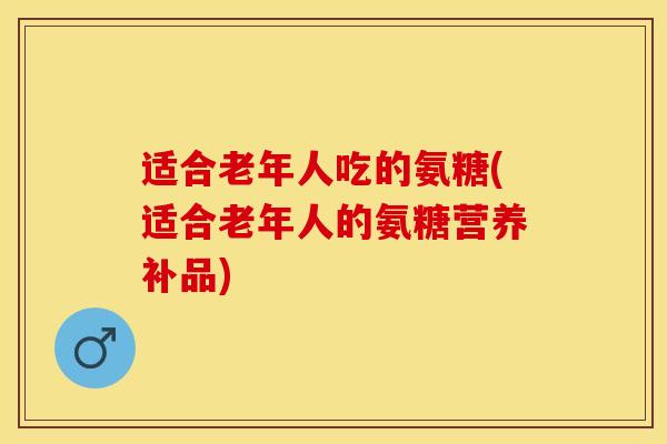适合老年人吃的氨糖(适合老年人的氨糖营养补品)-第1张图片-关节保镖