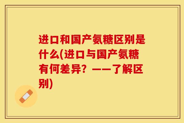 进口和国产氨糖区别是什么(进口与国产氨糖有何差异？——了解区别)-第1张图片-关节保镖