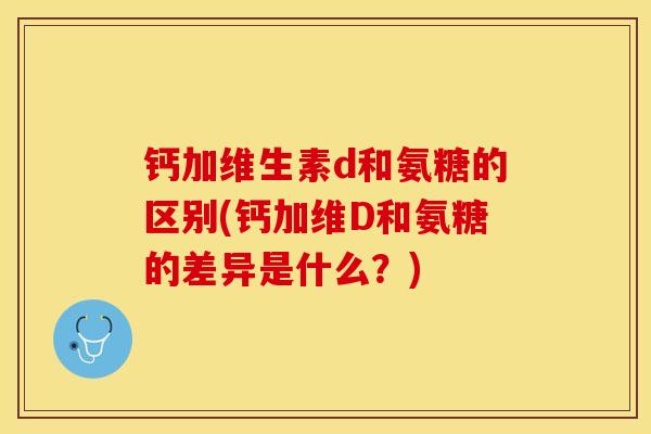 钙加维生素d和氨糖的区别(钙加维D和氨糖的差异是什么？)-第1张图片-关节保镖
