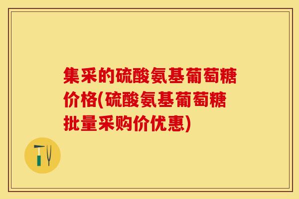 集采的硫酸氨基葡萄糖价格(硫酸氨基葡萄糖批量采购价优惠)-第1张图片-关节保镖