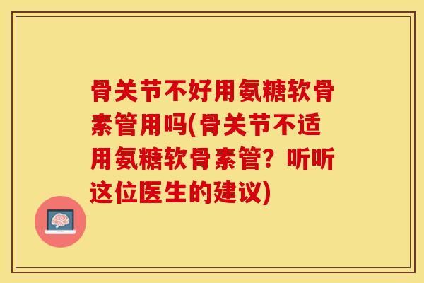 骨关节不好用氨糖软骨素管用吗(骨关节不适用氨糖软骨素管？听听这位医生的建议)-第1张图片-关节保镖