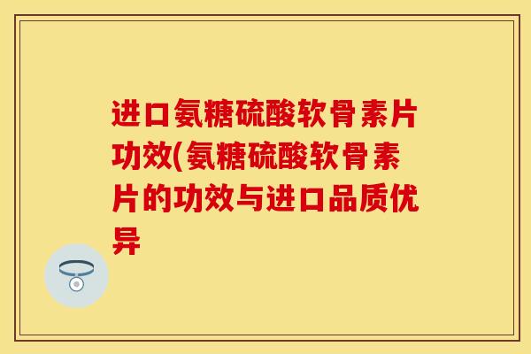 进口氨糖硫酸软骨素片功效(氨糖硫酸软骨素片的功效与进口品质优异-第1张图片-关节保镖