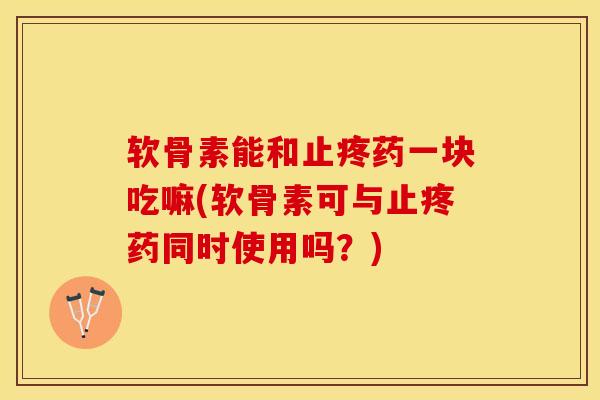 软骨素能和止疼药一块吃嘛(软骨素可与止疼药同时使用吗？)-第1张图片-关节保镖