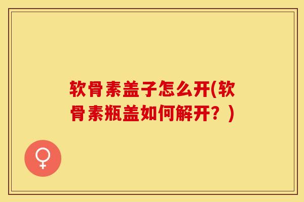 软骨素盖子怎么开(软骨素瓶盖如何解开？)-第1张图片-关节保镖