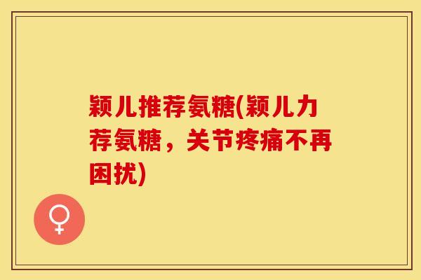 颖儿推荐氨糖(颖儿力荐氨糖，关节疼痛不再困扰)-第1张图片-关节保镖
