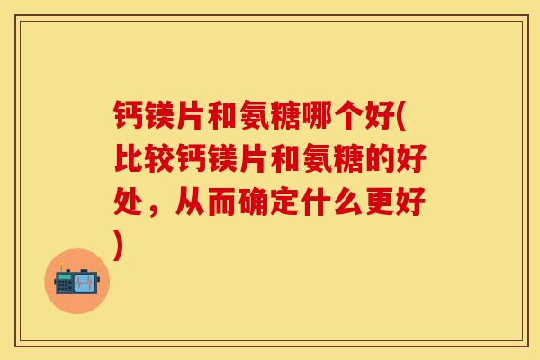 钙镁片和氨糖哪个好(比较钙镁片和氨糖的好处，从而确定什么更好)-第1张图片-关节保镖
