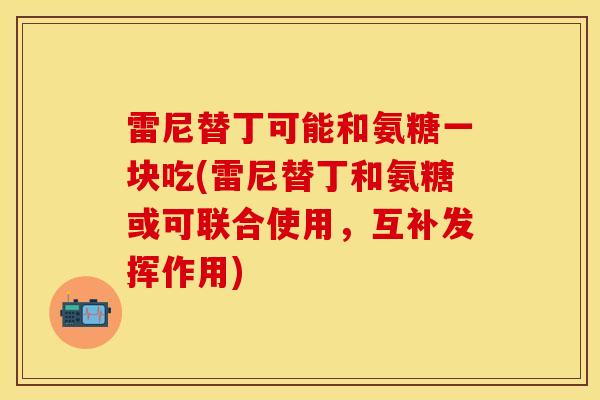 雷尼替丁可能和氨糖一块吃(雷尼替丁和氨糖或可联合使用，互补发挥作用)-第1张图片-关节保镖