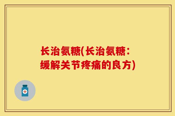 长治氨糖(长治氨糖：缓解关节疼痛的良方)-第1张图片-关节保镖