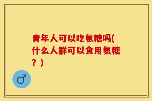 青年人可以吃氨糖吗(什么人群可以食用氨糖？)-第1张图片-关节保镖