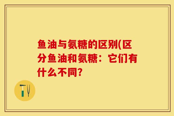 鱼油与氨糖的区别(区分鱼油和氨糖：它们有什么不同？-第1张图片-关节保镖