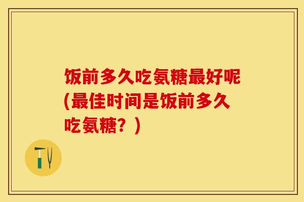 饭前多久吃氨糖最好呢(最佳时间是饭前多久吃氨糖？)-第1张图片-关节保镖