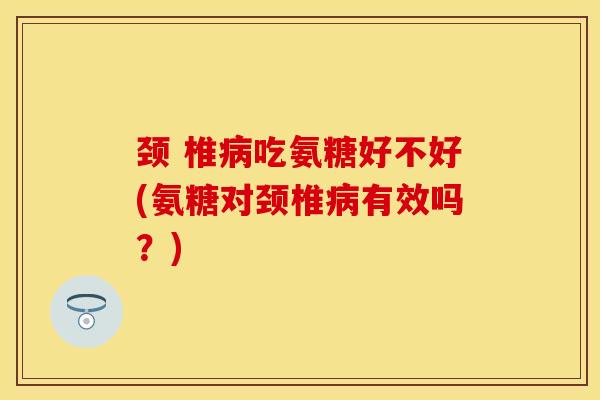 颈 椎病吃氨糖好不好(氨糖对颈椎病有效吗？)-第1张图片-关节保镖