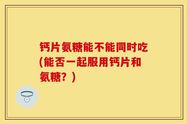 钙片氨糖能不能同时吃(能否一起服用钙片和氨糖？)-第1张图片-关节保镖