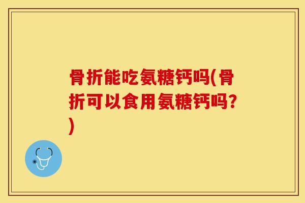 骨折能吃氨糖钙吗(骨折可以食用氨糖钙吗？)-第1张图片-关节保镖
