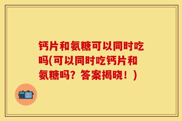 钙片和氨糖可以同时吃吗(可以同时吃钙片和氨糖吗？答案揭晓！)-第1张图片-关节保镖