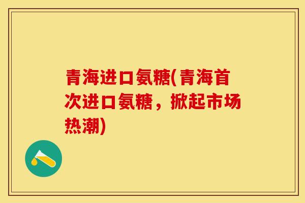 青海进口氨糖(青海首次进口氨糖，掀起市场热潮)-第1张图片-关节保镖
