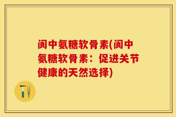阆中氨糖软骨素(阆中氨糖软骨素：促进关节健康的天然选择)-第1张图片-关节保镖