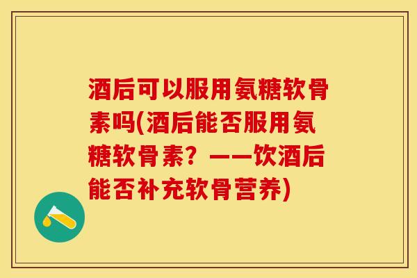 酒后可以服用氨糖软骨素吗(酒后能否服用氨糖软骨素？——饮酒后能否补充软骨营养)-第1张图片-关节保镖