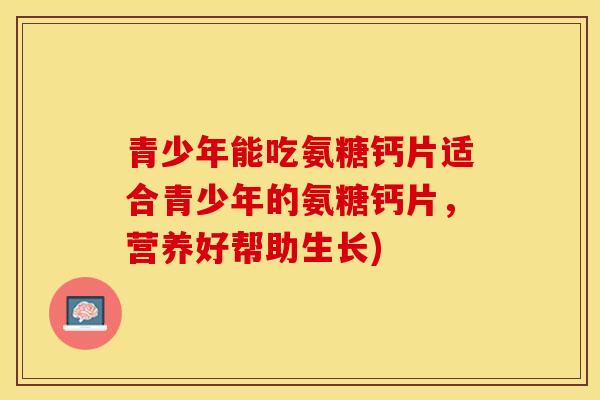 青少年能吃氨糖钙片适合青少年的氨糖钙片，营养好帮助生长)-第1张图片-关节保镖