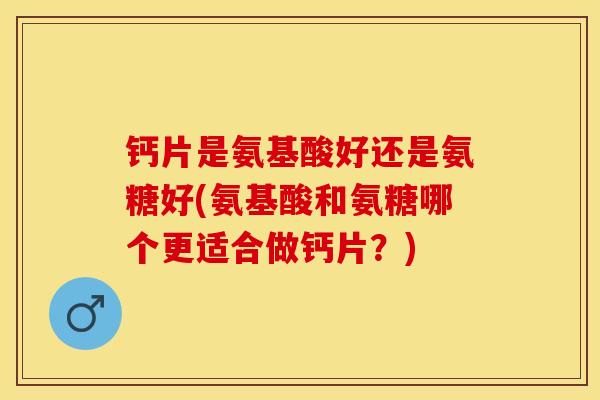 钙片是氨基酸好还是氨糖好(氨基酸和氨糖哪个更适合做钙片？)-第1张图片-关节保镖