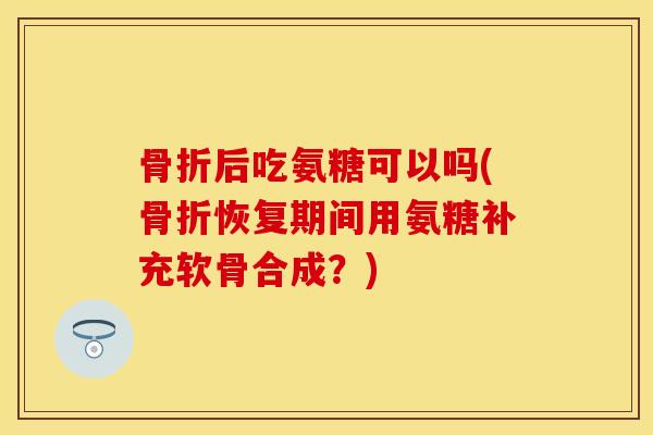 骨折后吃氨糖可以吗(骨折恢复期间用氨糖补充软骨合成？)-第1张图片-关节保镖