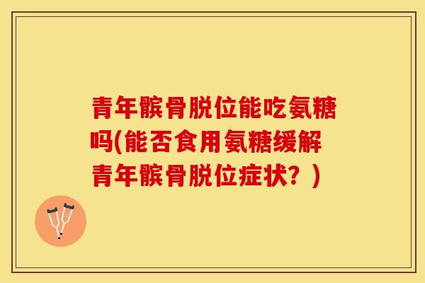 青年髌骨脱位能吃氨糖吗(能否食用氨糖缓解青年髌骨脱位症状？)-第1张图片-关节保镖