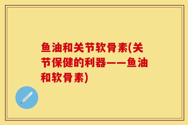 鱼油和关节软骨素(关节保健的利器——鱼油和软骨素)-第1张图片-关节保镖