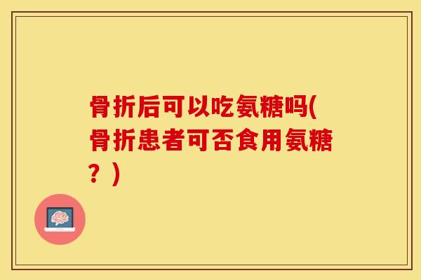 骨折后可以吃氨糖吗(骨折患者可否食用氨糖？)-第1张图片-关节保镖