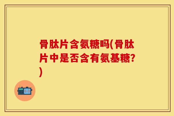 骨肽片含氨糖吗(骨肽片中是否含有氨基糖？)-第1张图片-关节保镖