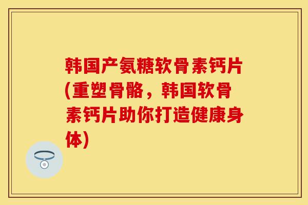 韩国产氨糖软骨素钙片(重塑骨骼，韩国软骨素钙片助你打造健康身体)-第1张图片-关节保镖